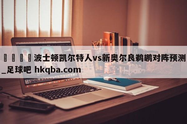 🍢波士顿凯尔特人vs新奥尔良鹈鹕对阵预测_足球吧 hkqba.com