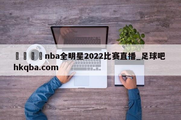 🍢nba全明星2022比赛直播_足球吧 hkqba.com