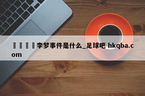 🍢李梦事件是什么_足球吧 hkqba.com