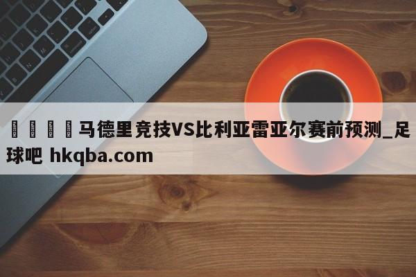 🍢马德里竞技VS比利亚雷亚尔赛前预测_足球吧 hkqba.com