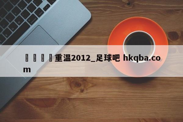🍢重温2012_足球吧 hkqba.com