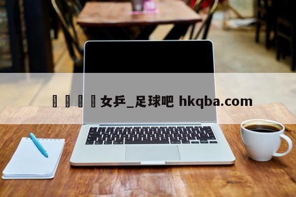 🍢女乒_足球吧 hkqba.com