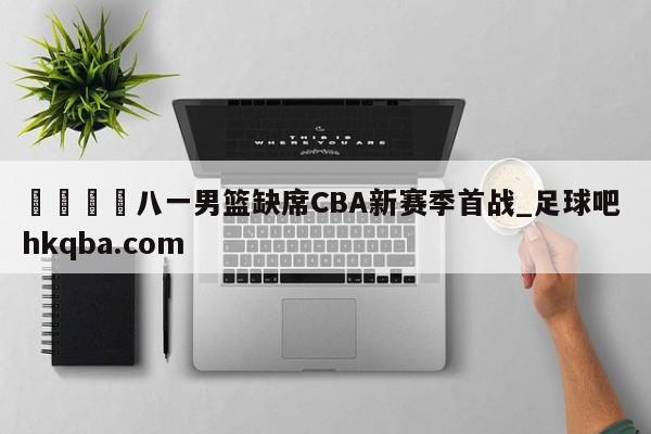 🍢八一男篮缺席CBA新赛季首战_足球吧 hkqba.com