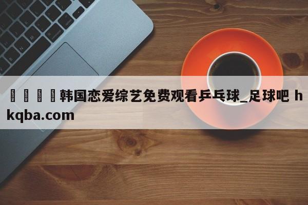 🍢韩国恋爱综艺免费观看乒乓球_足球吧 hkqba.com