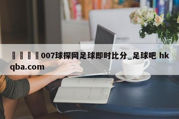 🍢007球探网足球即时比分_足球吧 hkqba.com