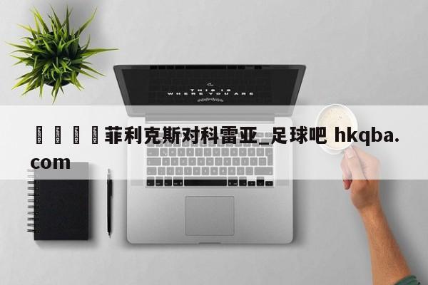 🍢菲利克斯对科雷亚_足球吧 hkqba.com