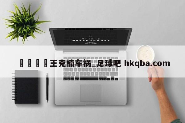 🍢王克楠车祸_足球吧 hkqba.com