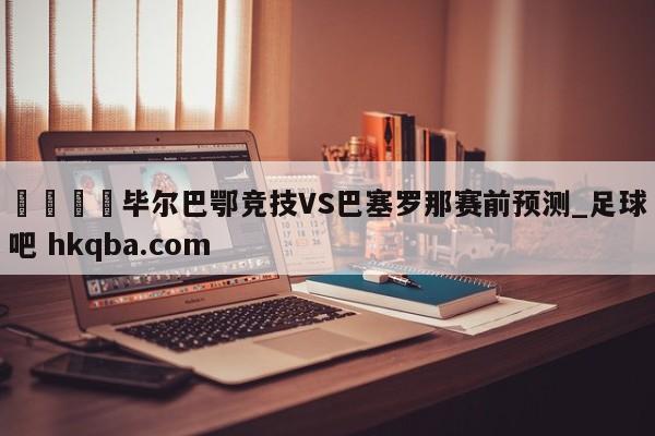 🍢毕尔巴鄂竞技VS巴塞罗那赛前预测_足球吧 hkqba.com