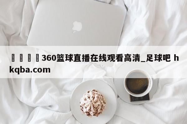 🍢360篮球直播在线观看高清_足球吧 hkqba.com