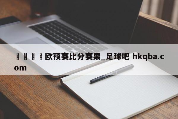 🍢欧预赛比分赛果_足球吧 hkqba.com