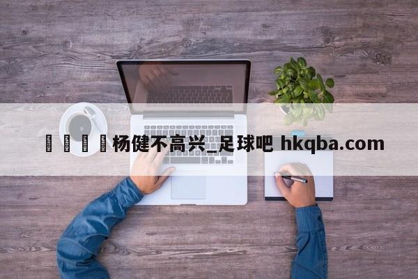 🍢杨健不高兴_足球吧 hkqba.com