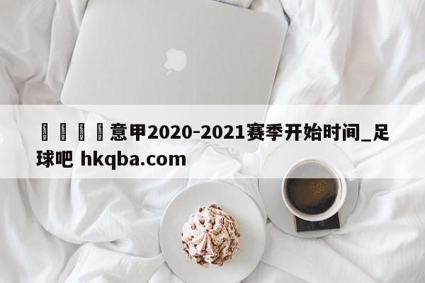 🍢意甲2020-2021赛季开始时间_足球吧 hkqba.com