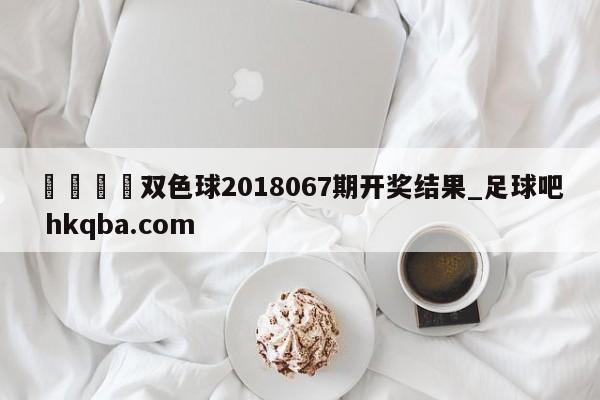 🍢双色球2018067期开奖结果_足球吧 hkqba.com