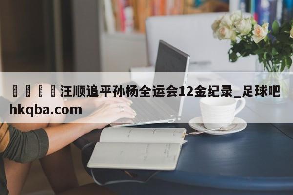 🍢汪顺追平孙杨全运会12金纪录_足球吧 hkqba.com