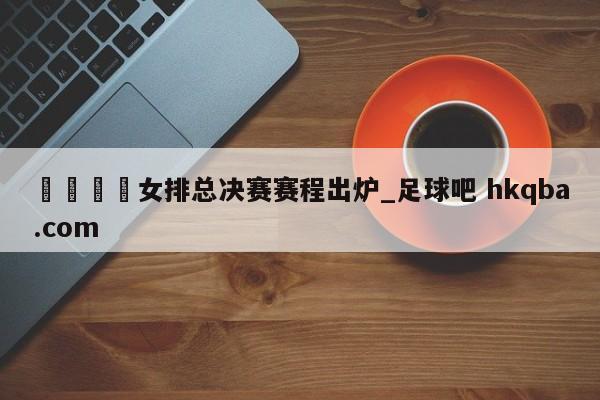 🍢女排总决赛赛程出炉_足球吧 hkqba.com