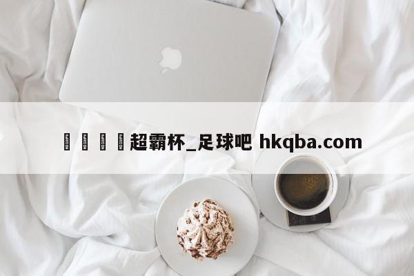 🍢超霸杯_足球吧 hkqba.com