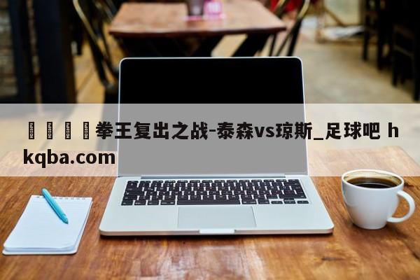 🍢拳王复出之战-泰森vs琼斯_足球吧 hkqba.com