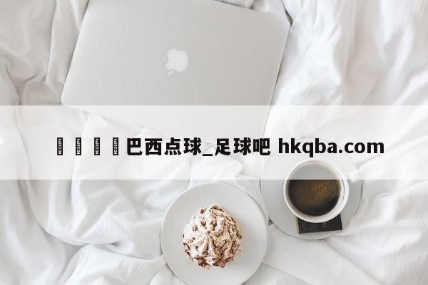 🍢巴西点球_足球吧 hkqba.com