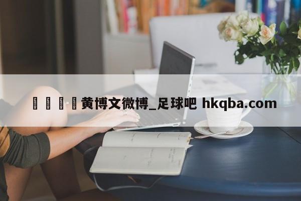 🍢黄博文微博_足球吧 hkqba.com